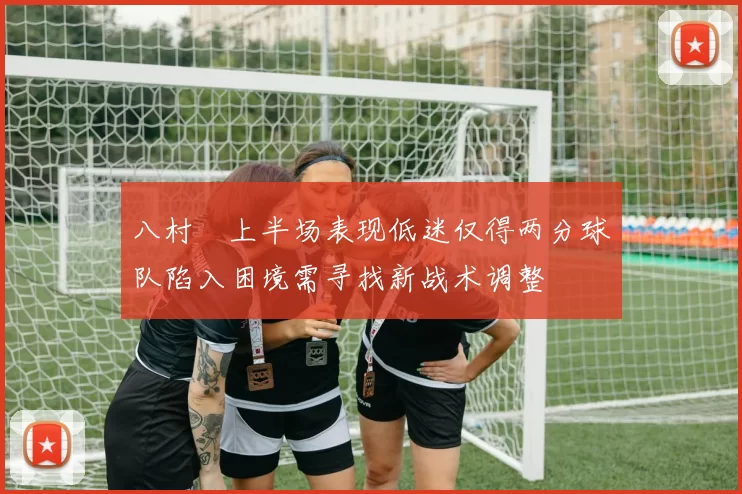 八村塁上半场表现低迷仅得两分球队陷入困境需寻找新战术调整