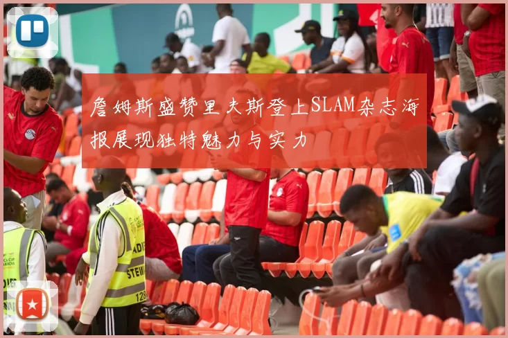 詹姆斯盛赞里夫斯登上SLAM杂志海报展现独特魅力与实力