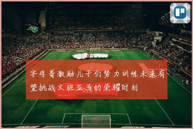 字母哥激励儿子们努力训练未来有望挑战文班亚马的荣耀时刻