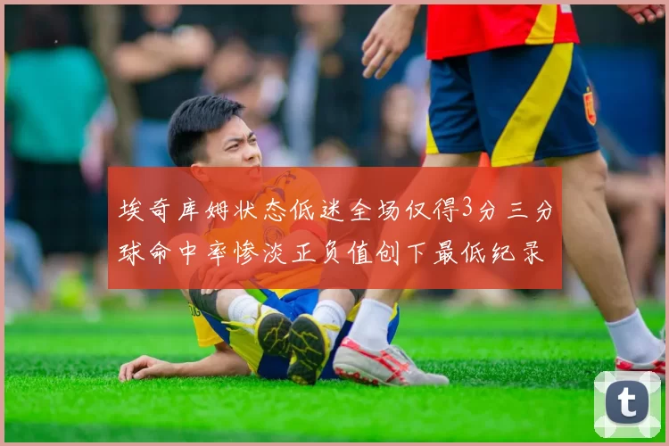 埃奇库姆状态低迷全场仅得3分三分球命中率惨淡正负值创下最低纪录