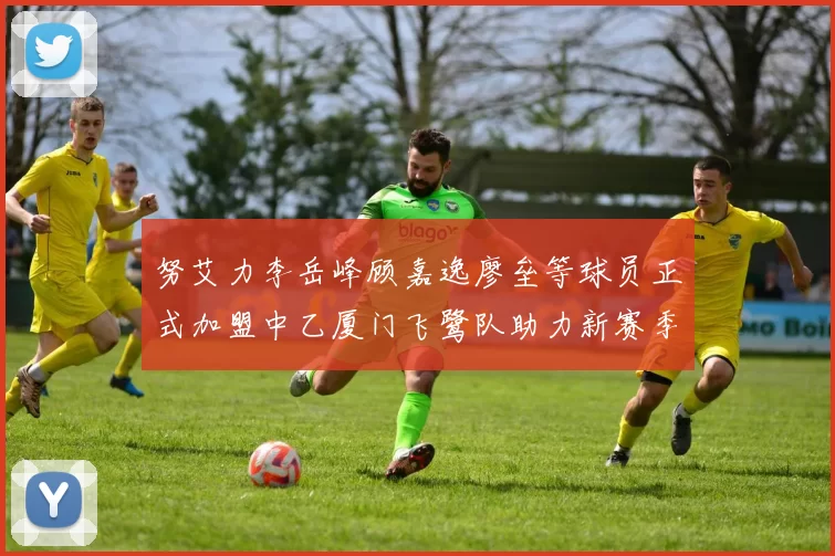 努艾力李岳峰顾嘉逸廖垒等球员正式加盟中乙厦门飞鹭队助力新赛季
